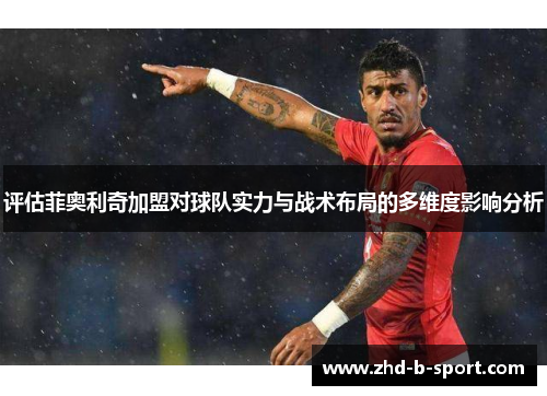 评估菲奥利奇加盟对球队实力与战术布局的多维度影响分析 评估菲奥利奇加盟对球队实力与战术布局的多维度影响分析