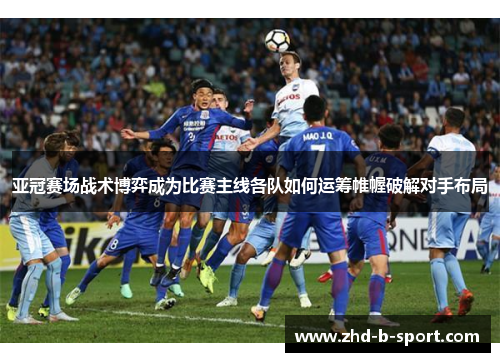 亚冠赛场战术博弈成为比赛主线各队如何运筹帷幄破解对手布局