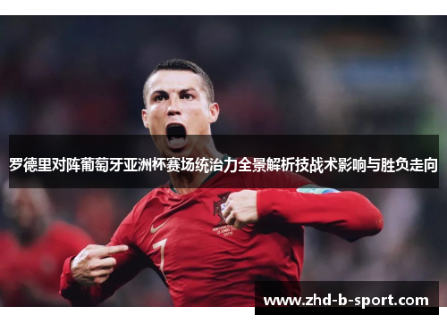 罗德里对阵葡萄牙亚洲杯赛场统治力全景解析技战术影响与胜负走向