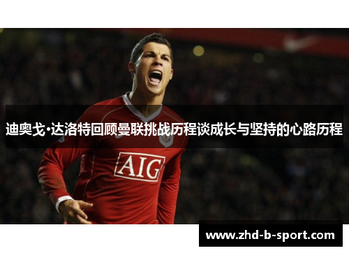 迪奥戈·达洛特回顾曼联挑战历程谈成长与坚持的心路历程