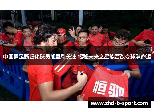 中国男足新归化球员加盟引关注 揭秘未来之星能否改变球队命运